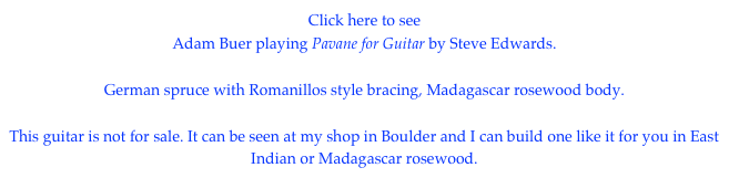 Click here to see
Adam Buer playing Pavane for Guitar by Steve Edwards.

German spruce with Romanillos style bracing, Madagascar rosewood body.

This guitar is not for sale. It can be seen at my shop in Boulder and I can build one like it for you in East Indian or Madagascar rosewood.