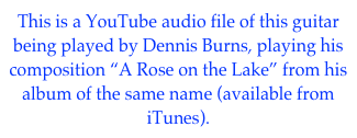This is a YouTube audio file of this guitar being played by Dennis Burns, playing his composition “A Rose on the Lake” from his album of the same name (available from iTunes). 